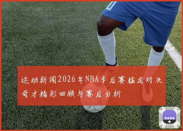 运动新闻2026年NBA季后赛猛龙对决奇才精彩回顾与赛后分析
